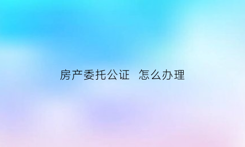 房产委托公证怎么办理(房产委托公证怎么办理模板)